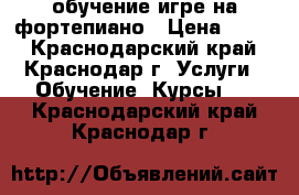 обучение игре на фортепиано › Цена ­ 500 - Краснодарский край, Краснодар г. Услуги » Обучение. Курсы   . Краснодарский край,Краснодар г.